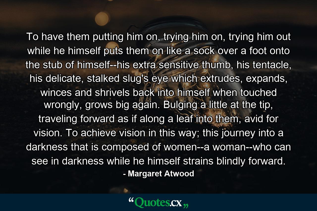 To have them putting him on, trying him on, trying him out while he himself puts them on like a sock over a foot onto the stub of himself--his extra sensitive thumb, his tentacle, his delicate, stalked slug's eye which extrudes, expands, winces and shrivels back into himself when touched wrongly, grows big again. Bulging a little at the tip, traveling forward as if along a leaf into them, avid for vision. To achieve vision in this way; this journey into a darkness that is composed of women--a woman--who can see in darkness while he himself strains blindly forward. - Quote by Margaret Atwood