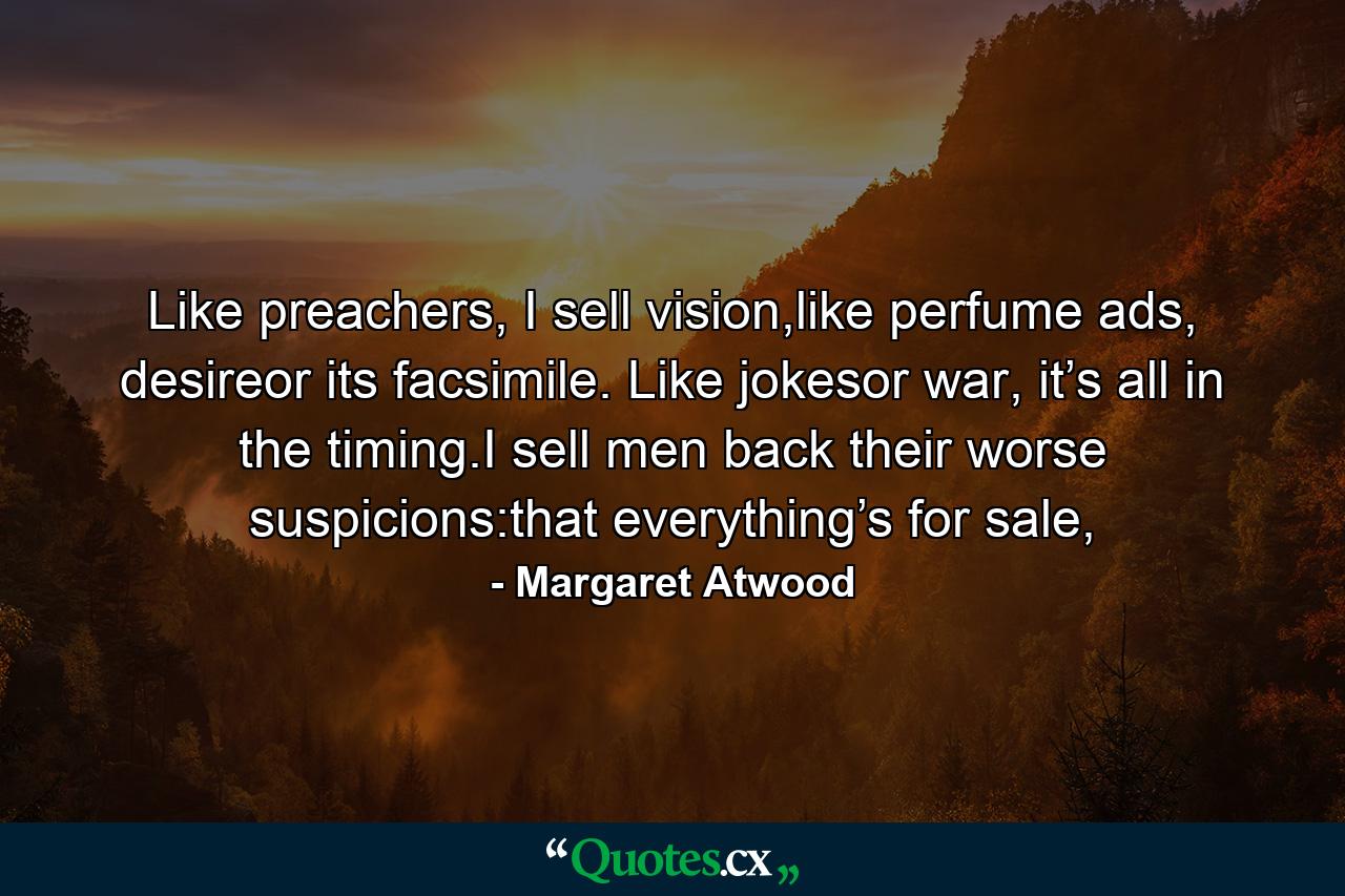 Like preachers, I sell vision,like perfume ads, desireor its facsimile. Like jokesor war, it’s all in the timing.I sell men back their worse suspicions:that everything’s for sale, - Quote by Margaret Atwood