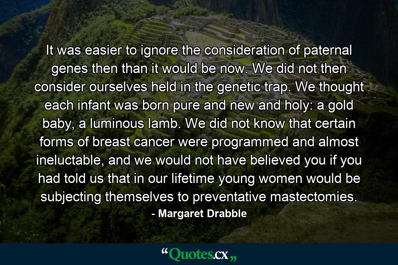 It was easier to ignore the consideration of paternal genes then than it would be now. We did not then consider ourselves held in the genetic trap. We thought each infant was born pure and new and holy: a gold baby, a luminous lamb. We did not know that certain forms of breast cancer were programmed and almost ineluctable, and we would not have believed you if you had told us that in our lifetime young women would be subjecting themselves to preventative mastectomies. - Quote by Margaret Drabble