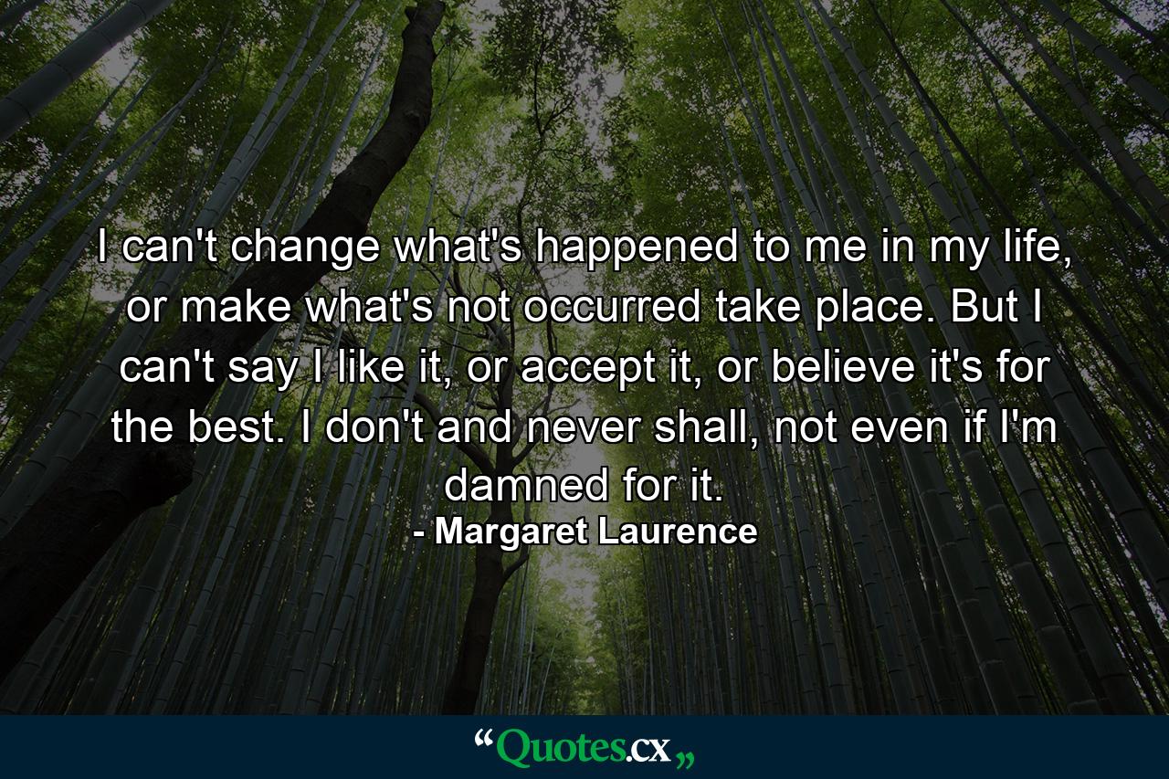 I can't change what's happened to me in my life, or make what's not occurred take place. But I can't say I like it, or accept it, or believe it's for the best. I don't and never shall, not even if I'm damned for it. - Quote by Margaret Laurence