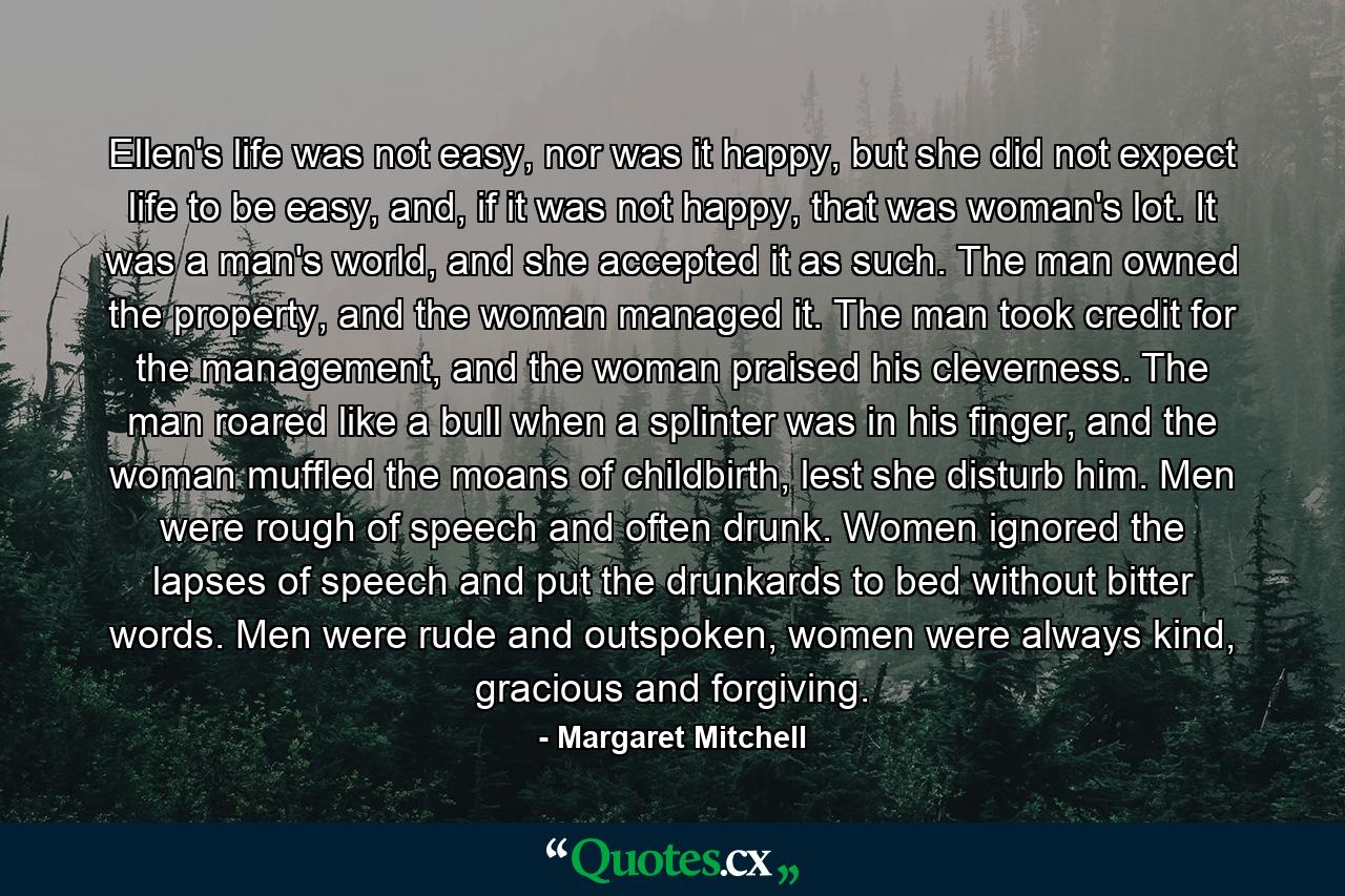 Ellen's life was not easy, nor was it happy, but she did not expect life to be easy, and, if it was not happy, that was woman's lot. It was a man's world, and she accepted it as such. The man owned the property, and the woman managed it. The man took credit for the management, and the woman praised his cleverness. The man roared like a bull when a splinter was in his finger, and the woman muffled the moans of childbirth, lest she disturb him. Men were rough of speech and often drunk. Women ignored the lapses of speech and put the drunkards to bed without bitter words. Men were rude and outspoken, women were always kind, gracious and forgiving. - Quote by Margaret Mitchell