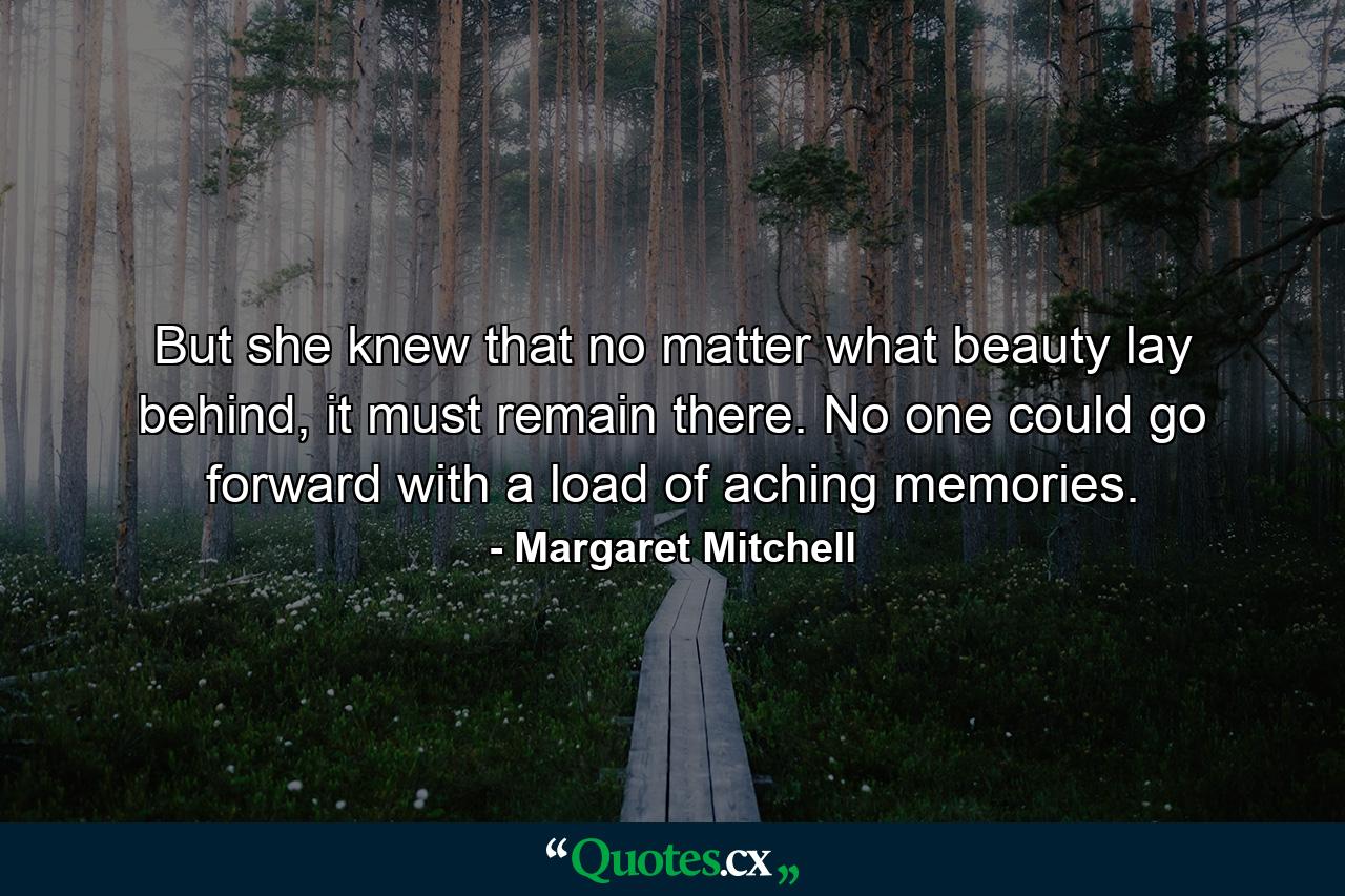 But she knew that no matter what beauty lay behind, it must remain there. No one could go forward with a load of aching memories. - Quote by Margaret Mitchell