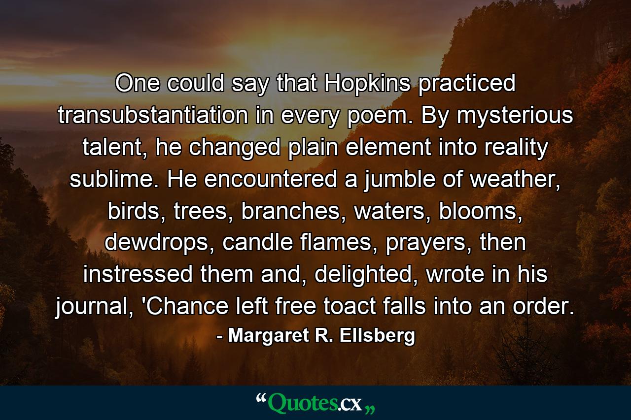 One could say that Hopkins practiced transubstantiation in every poem. By mysterious talent, he changed plain element into reality sublime. He encountered a jumble of weather, birds, trees, branches, waters, blooms, dewdrops, candle flames, prayers, then instressed them and, delighted, wrote in his journal, 'Chance left free toact falls into an order. - Quote by Margaret R. Ellsberg