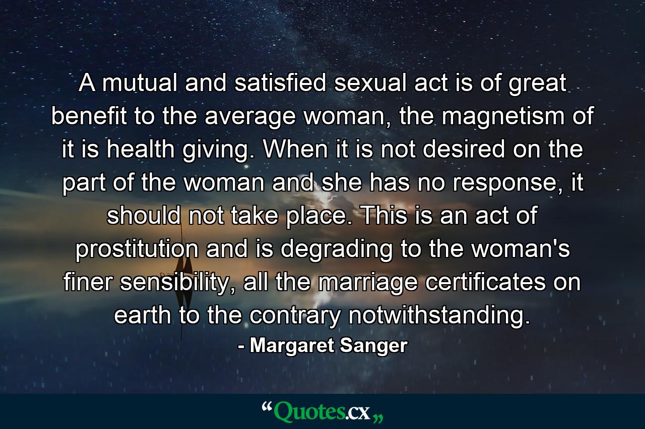 A mutual and satisfied sexual act is of great benefit to the average woman, the magnetism of it is health giving. When it is not desired on the part of the woman and she has no response, it should not take place. This is an act of prostitution and is degrading to the woman's finer sensibility, all the marriage certificates on earth to the contrary notwithstanding. - Quote by Margaret Sanger