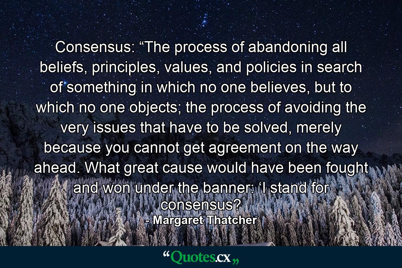 Consensus: “The process of abandoning all beliefs, principles, values, and policies in search of something in which no one believes, but to which no one objects; the process of avoiding the very issues that have to be solved, merely because you cannot get agreement on the way ahead. What great cause would have been fought and won under the banner: ‘I stand for consensus? - Quote by Margaret Thatcher