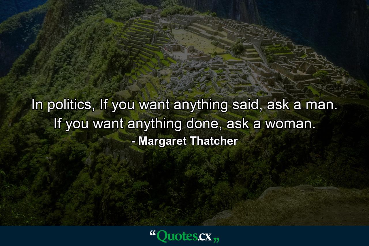 In politics, If you want anything said, ask a man. If you want anything done, ask a woman. - Quote by Margaret Thatcher