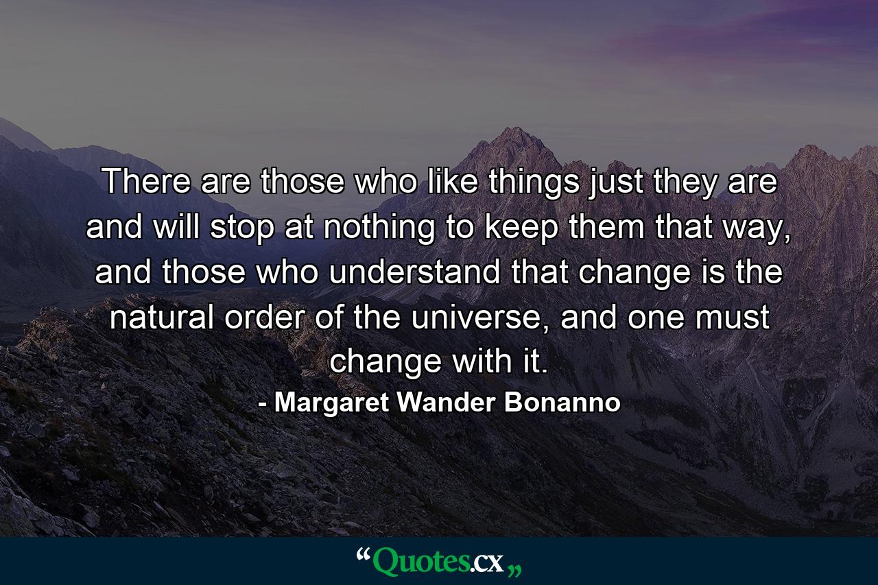 There are those who like things just they are and will stop at nothing to keep them that way, and those who understand that change is the natural order of the universe, and one must change with it. - Quote by Margaret Wander Bonanno