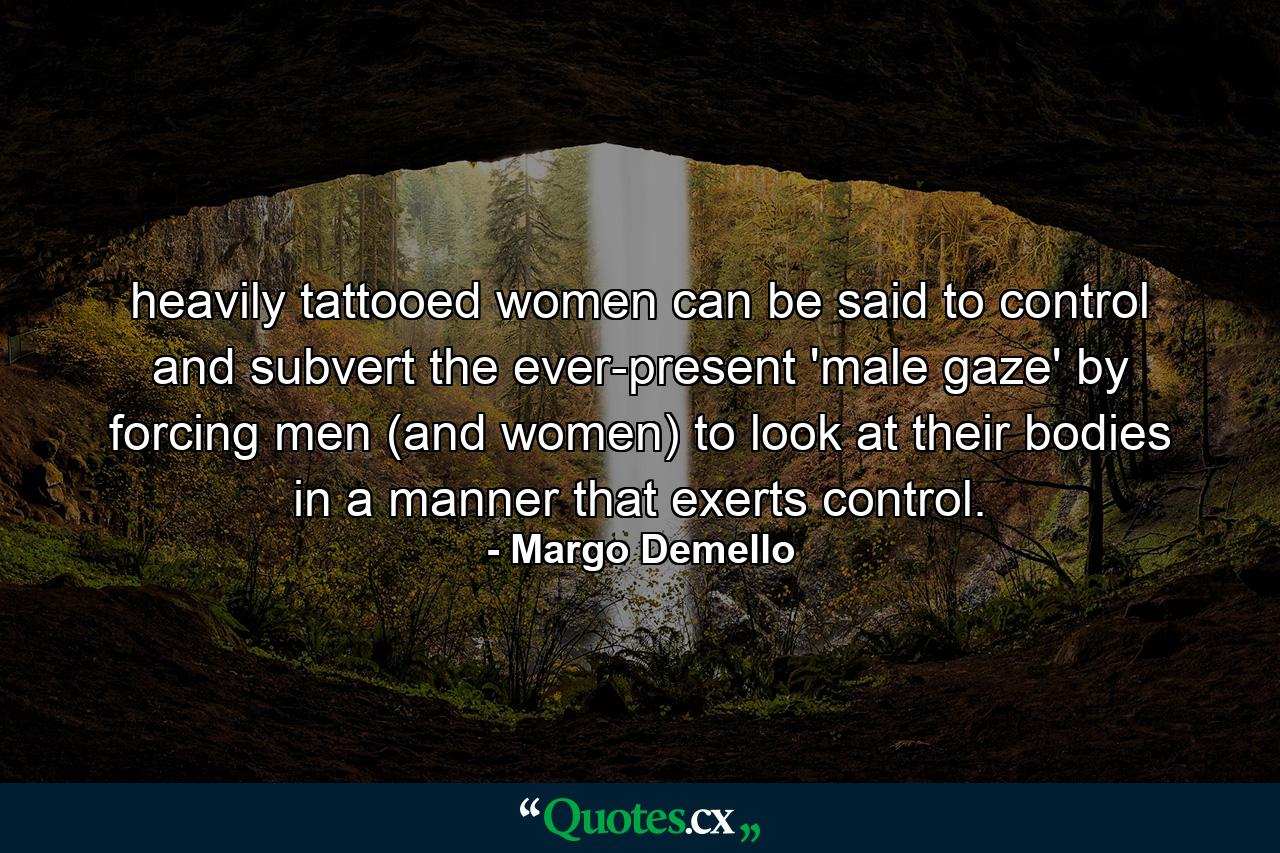 heavily tattooed women can be said to control and subvert the ever-present 'male gaze' by forcing men (and women) to look at their bodies in a manner that exerts control. - Quote by Margo Demello