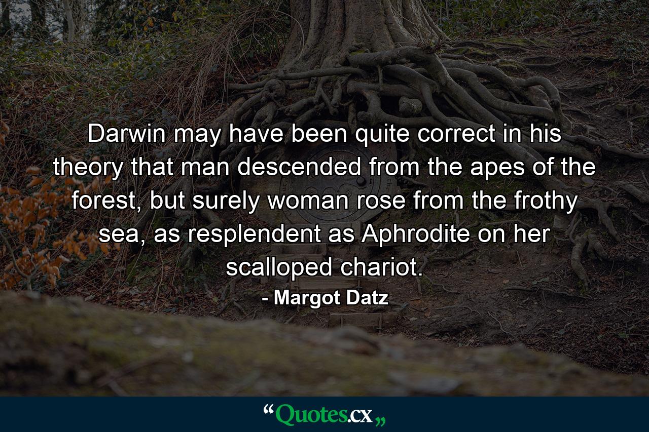 Darwin may have been quite correct in his theory that man descended from the apes of the forest, but surely woman rose from the frothy sea, as resplendent as Aphrodite on her scalloped chariot. - Quote by Margot Datz