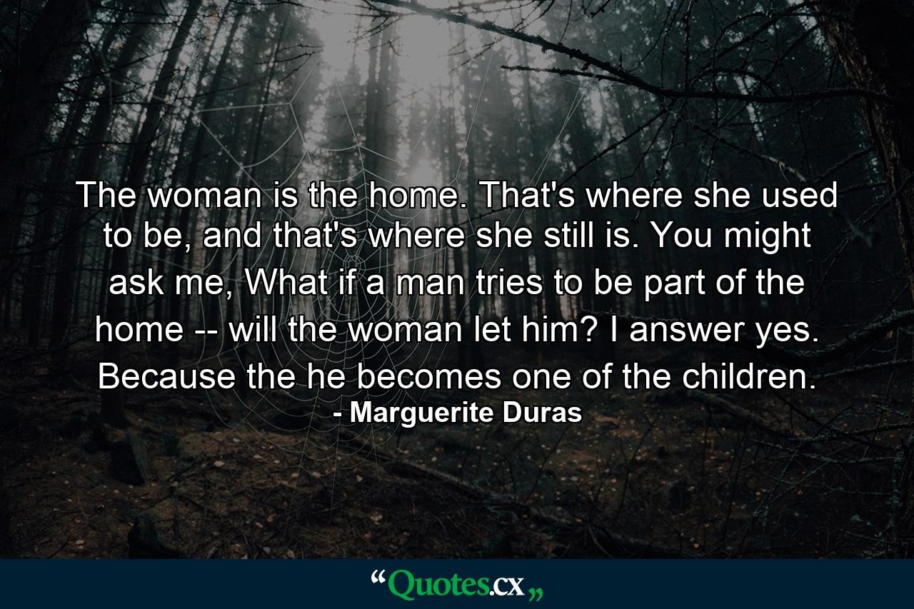 The woman is the home. That's where she used to be, and that's where she still is. You might ask me, What if a man tries to be part of the home -- will the woman let him? I answer yes. Because the he becomes one of the children. - Quote by Marguerite Duras