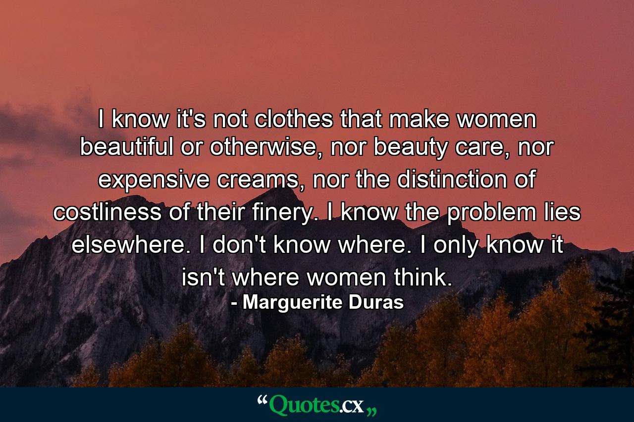 I know it's not clothes that make women beautiful or otherwise, nor beauty care, nor expensive creams, nor the distinction of costliness of their finery. I know the problem lies elsewhere. I don't know where. I only know it isn't where women think. - Quote by Marguerite Duras