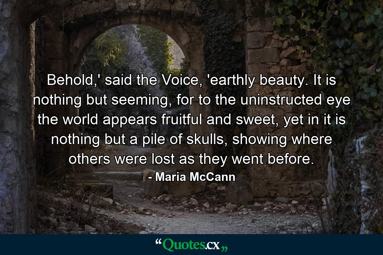 Behold,' said the Voice, 'earthly beauty. It is nothing but seeming, for to the uninstructed eye the world appears fruitful and sweet, yet in it is nothing but a pile of skulls, showing where others were lost as they went before. - Quote by Maria McCann