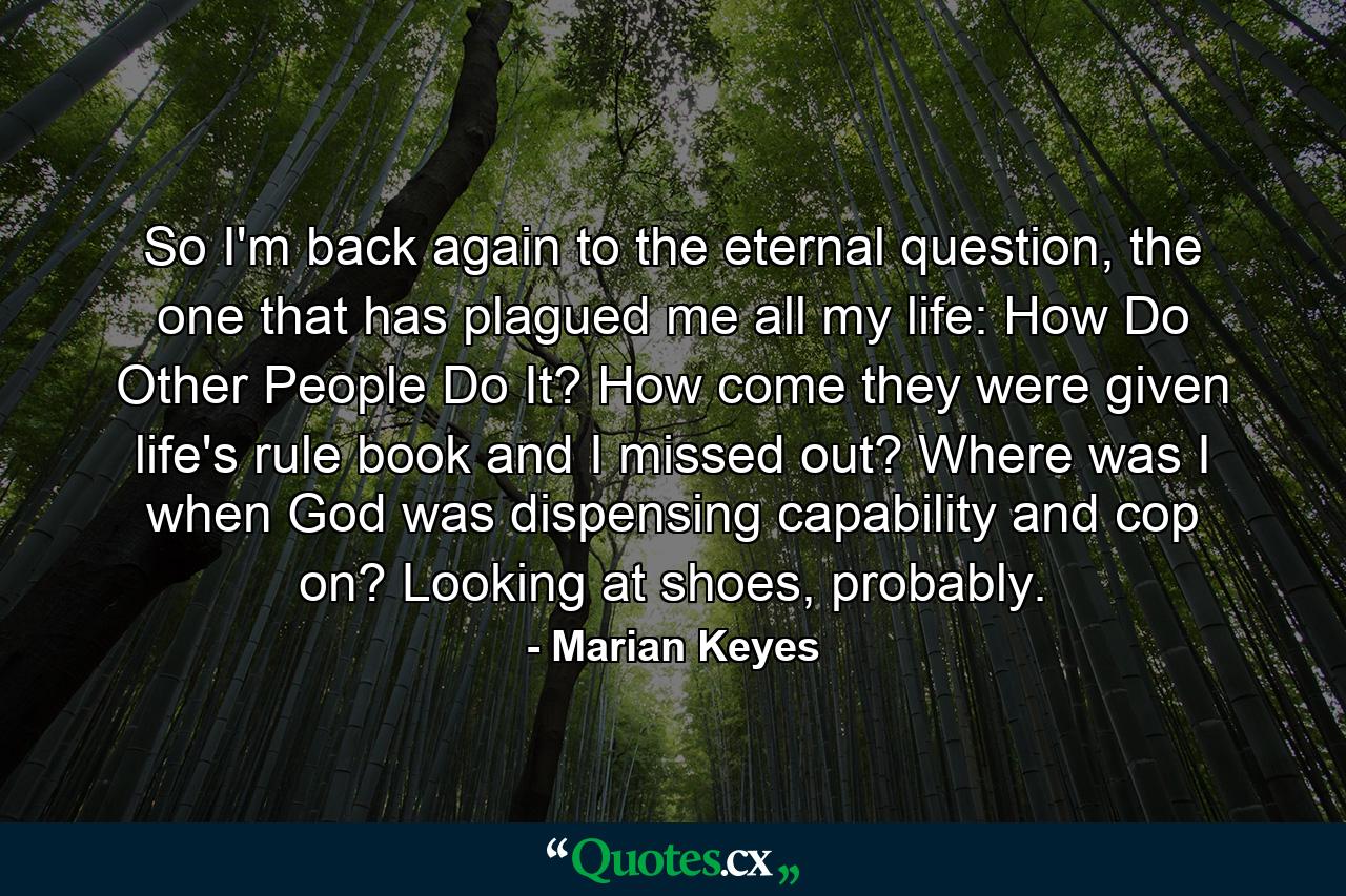 So I'm back again to the eternal question, the one that has plagued me all my life: How Do Other People Do It? How come they were given life's rule book and I missed out? Where was I when God was dispensing capability and cop on? Looking at shoes, probably. - Quote by Marian Keyes