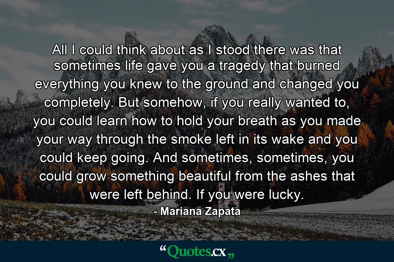 All I could think about as I stood there was that sometimes life gave you a tragedy that burned everything you knew to the ground and changed you completely. But somehow, if you really wanted to, you could learn how to hold your breath as you made your way through the smoke left in its wake and you could keep going. And sometimes, sometimes, you could grow something beautiful from the ashes that were left behind. If you were lucky. - Quote by Mariana Zapata