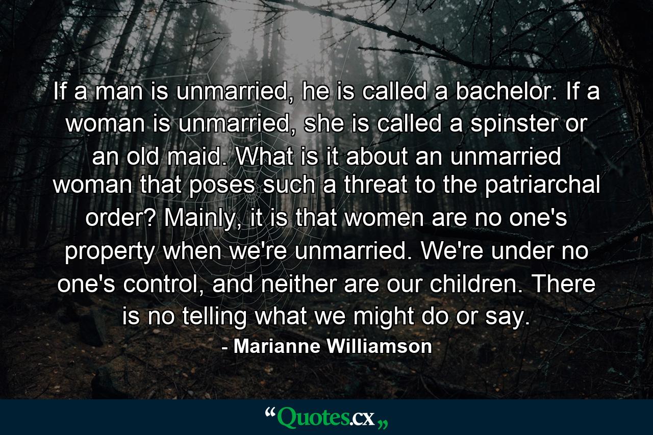 If a man is unmarried, he is called a bachelor. If a woman is unmarried, she is called a spinster or an old maid. What is it about an unmarried woman that poses such a threat to the patriarchal order? Mainly, it is that women are no one's property when we're unmarried. We're under no one's control, and neither are our children. There is no telling what we might do or say. - Quote by Marianne Williamson