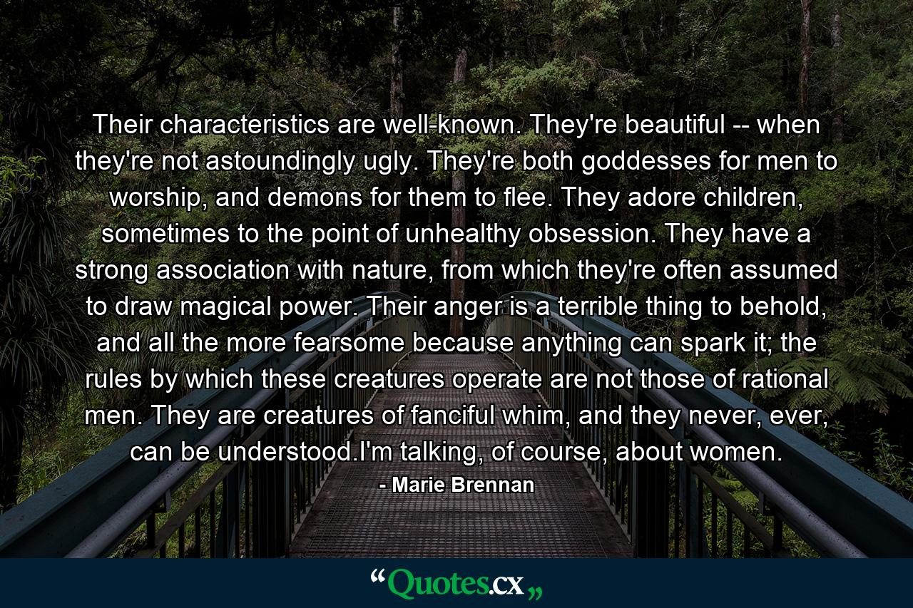 Their characteristics are well-known. They're beautiful -- when they're not astoundingly ugly. They're both goddesses for men to worship, and demons for them to flee. They adore children, sometimes to the point of unhealthy obsession. They have a strong association with nature, from which they're often assumed to draw magical power. Their anger is a terrible thing to behold, and all the more fearsome because anything can spark it; the rules by which these creatures operate are not those of rational men. They are creatures of fanciful whim, and they never, ever, can be understood.I'm talking, of course, about women. - Quote by Marie Brennan