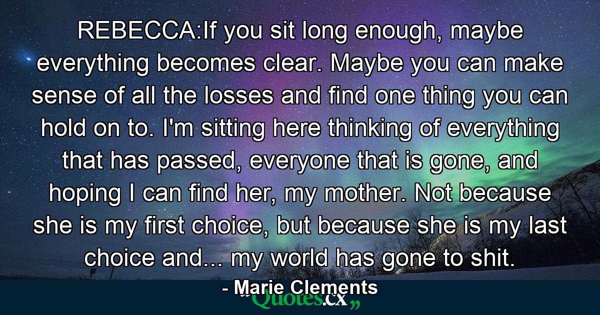 REBECCA:If you sit long enough, maybe everything becomes clear. Maybe you can make sense of all the losses and find one thing you can hold on to. I'm sitting here thinking of everything that has passed, everyone that is gone, and hoping I can find her, my mother. Not because she is my first choice, but because she is my last choice and... my world has gone to shit. - Quote by Marie Clements