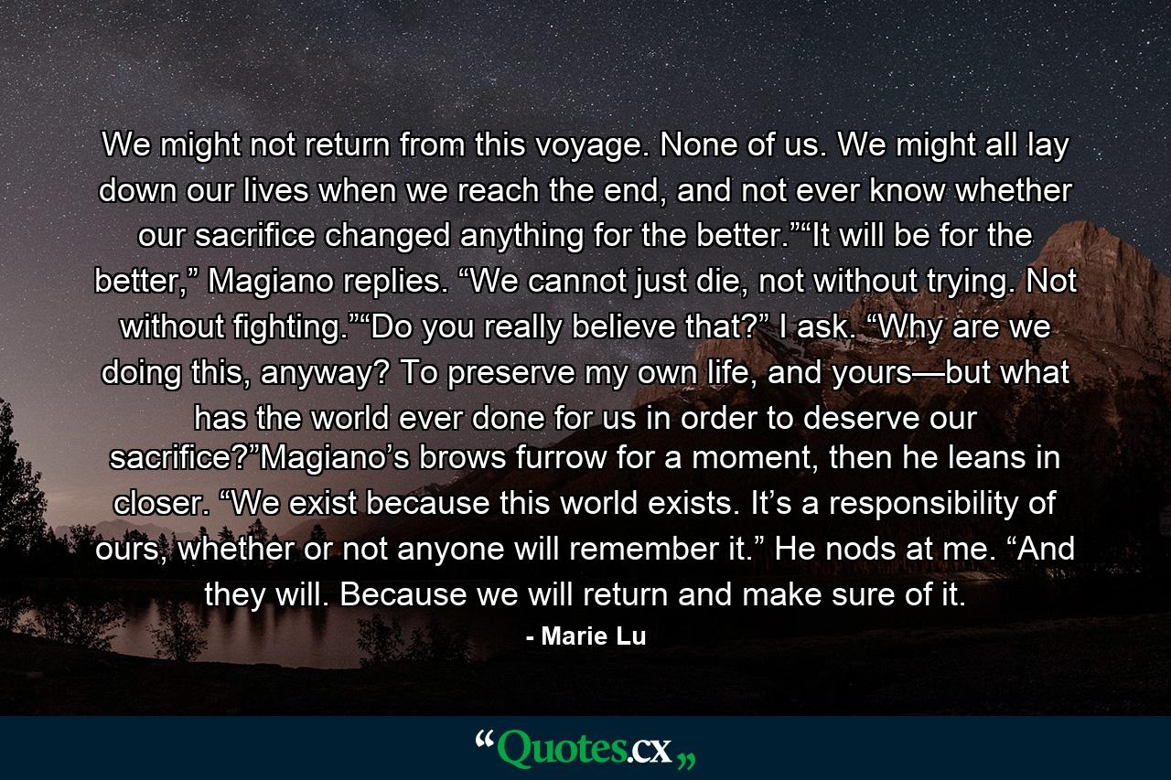 We might not return from this voyage. None of us. We might all lay down our lives when we reach the end, and not ever know whether our sacrifice changed anything for the better.”“It will be for the better,” Magiano replies. “We cannot just die, not without trying. Not without fighting.”“Do you really believe that?” I ask. “Why are we doing this, anyway? To preserve my own life, and yours—but what has the world ever done for us in order to deserve our sacrifice?”Magiano’s brows furrow for a moment, then he leans in closer. “We exist because this world exists. It’s a responsibility of ours, whether or not anyone will remember it.” He nods at me. “And they will. Because we will return and make sure of it. - Quote by Marie Lu