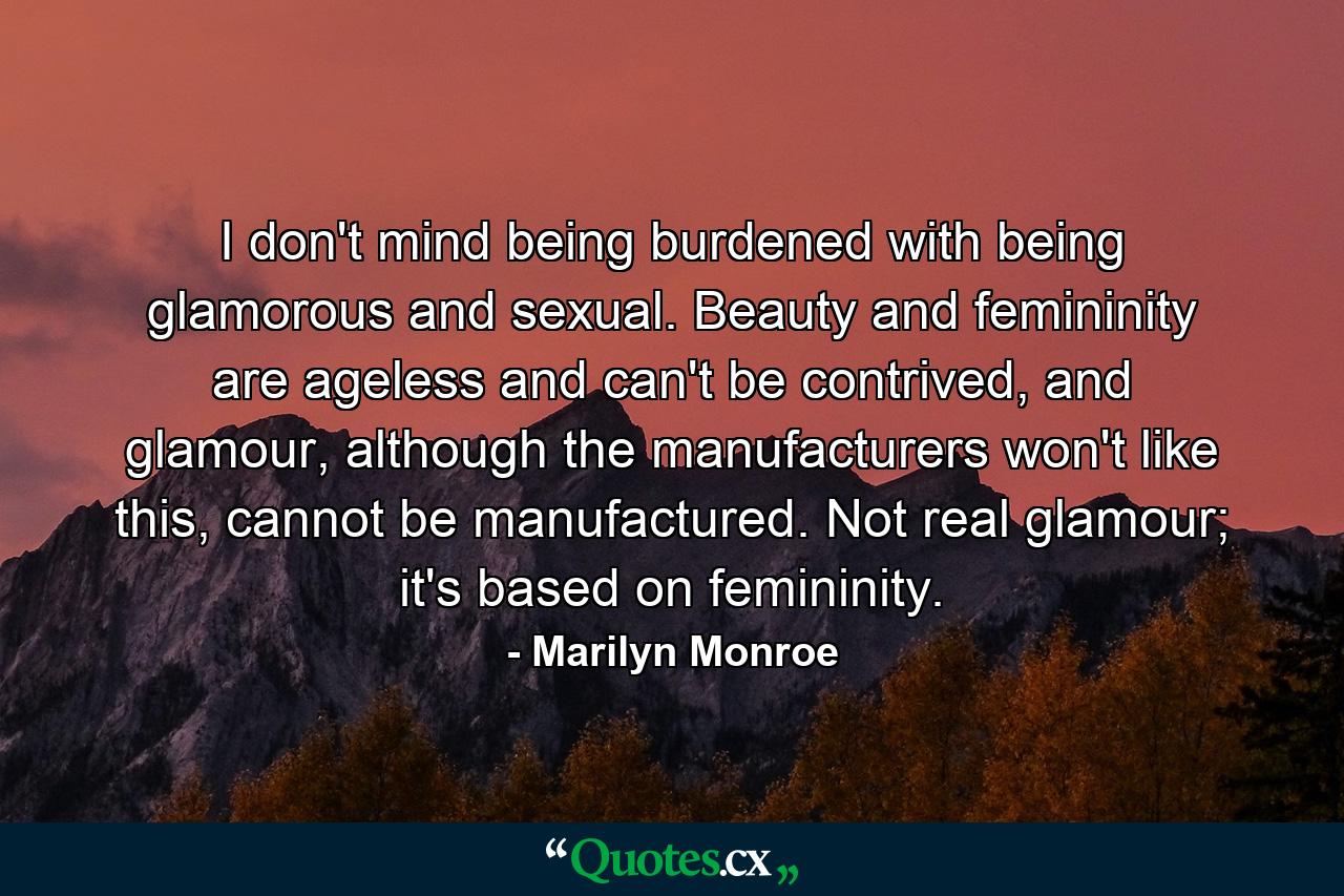 I don't mind being burdened with being glamorous and sexual. Beauty and femininity are ageless and can't be contrived, and glamour, although the manufacturers won't like this, cannot be manufactured. Not real glamour; it's based on femininity. - Quote by Marilyn Monroe