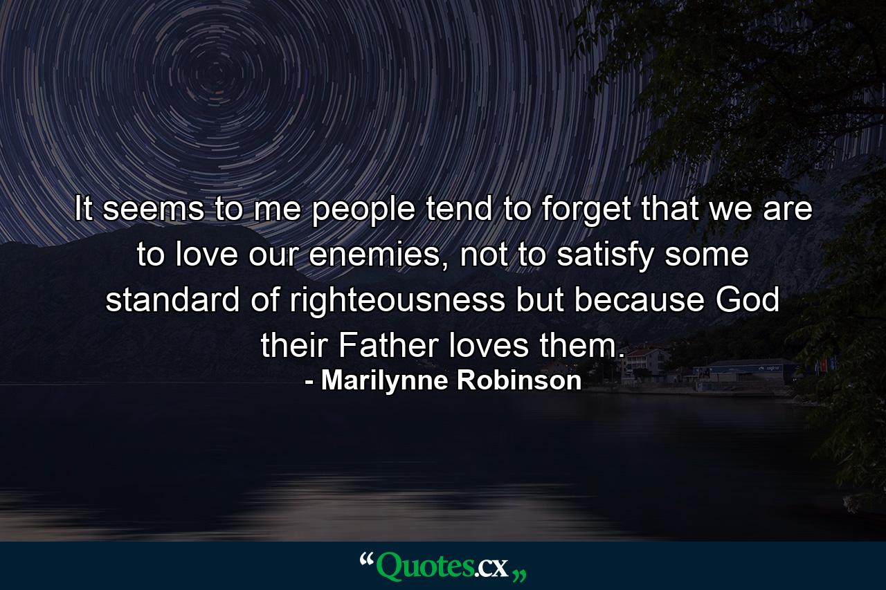 It seems to me people tend to forget that we are to love our enemies, not to satisfy some standard of righteousness but because God their Father loves them. - Quote by Marilynne Robinson