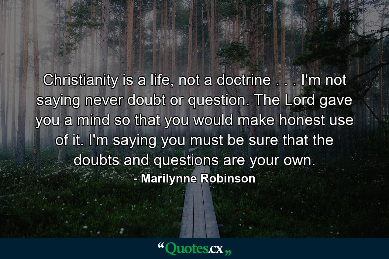 Christianity is a life, not a doctrine . . . I'm not saying never doubt or question. The Lord gave you a mind so that you would make honest use of it. I'm saying you must be sure that the doubts and questions are your own. - Quote by Marilynne Robinson