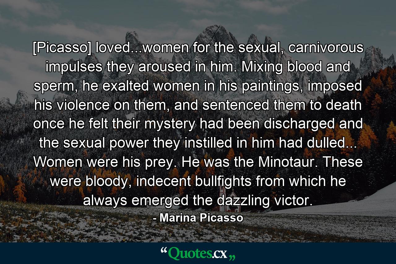 [Picasso] loved...women for the sexual, carnivorous impulses they aroused in him. Mixing blood and sperm, he exalted women in his paintings, imposed his violence on them, and sentenced them to death once he felt their mystery had been discharged and the sexual power they instilled in him had dulled... Women were his prey. He was the Minotaur. These were bloody, indecent bullfights from which he always emerged the dazzling victor. - Quote by Marina Picasso