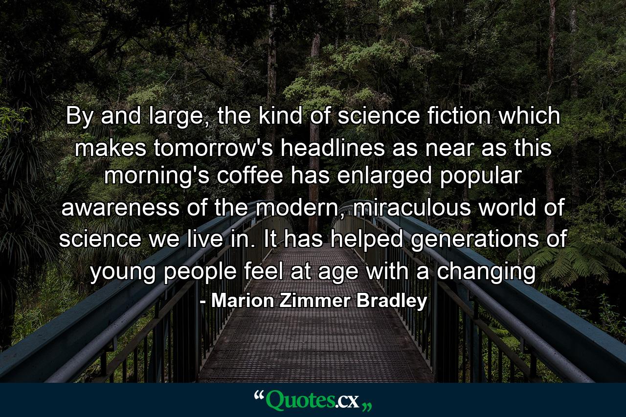 By and large, the kind of science fiction which makes tomorrow's headlines as near as this morning's coffee has enlarged popular awareness of the modern, miraculous world of science we live in. It has helped generations of young people feel at age with a changing - Quote by Marion Zimmer Bradley