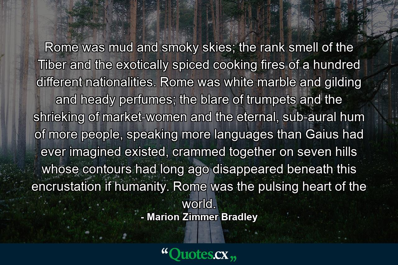 Rome was mud and smoky skies; the rank smell of the Tiber and the exotically spiced cooking fires of a hundred different nationalities. Rome was white marble and gilding and heady perfumes; the blare of trumpets and the shrieking of market-women and the eternal, sub-aural hum of more people, speaking more languages than Gaius had ever imagined existed, crammed together on seven hills whose contours had long ago disappeared beneath this encrustation if humanity. Rome was the pulsing heart of the world. - Quote by Marion Zimmer Bradley