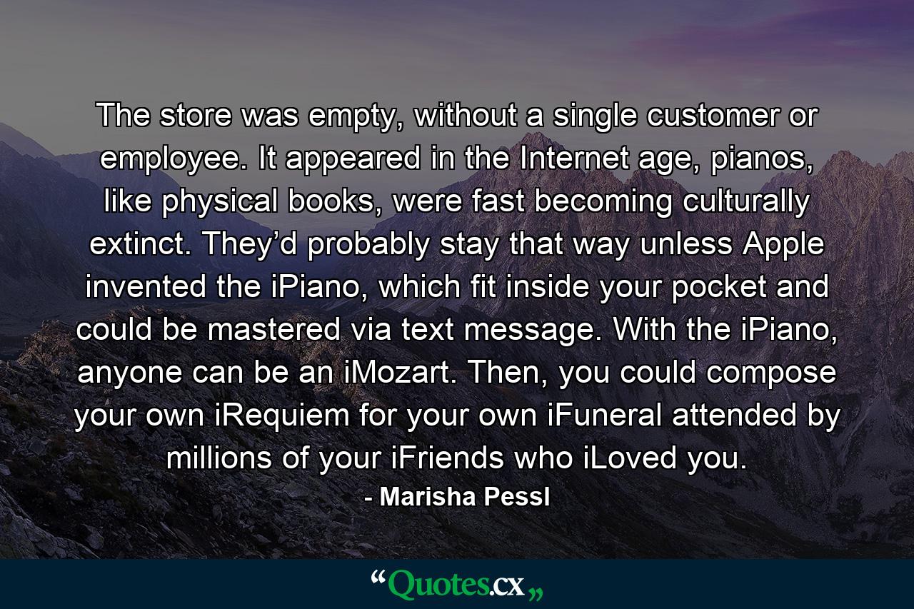 The store was empty, without a single customer or employee. It appeared in the Internet age, pianos, like physical books, were fast becoming culturally extinct. They’d probably stay that way unless Apple invented the iPiano, which fit inside your pocket and could be mastered via text message. With the iPiano, anyone can be an iMozart. Then, you could compose your own iRequiem for your own iFuneral attended by millions of your iFriends who iLoved you. - Quote by Marisha Pessl