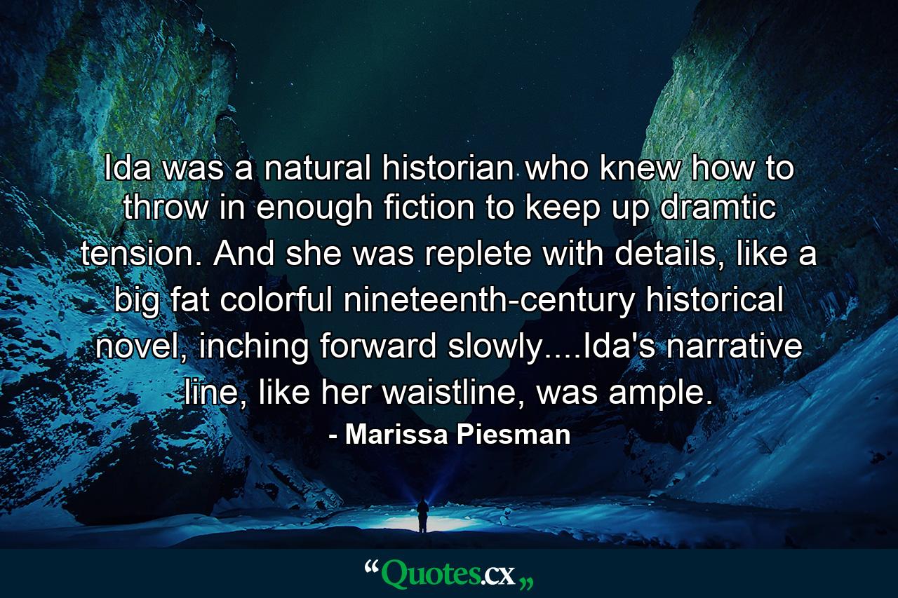 Ida was a natural historian who knew how to throw in enough fiction to keep up dramtic tension. And she was replete with details, like a big fat colorful nineteenth-century historical novel, inching forward slowly....Ida's narrative line, like her waistline, was ample. - Quote by Marissa Piesman