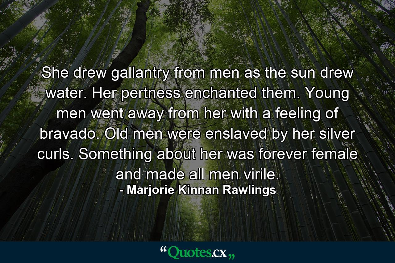 She drew gallantry from men as the sun drew water. Her pertness enchanted them. Young men went away from her with a feeling of bravado. Old men were enslaved by her silver curls. Something about her was forever female and made all men virile. - Quote by Marjorie Kinnan Rawlings