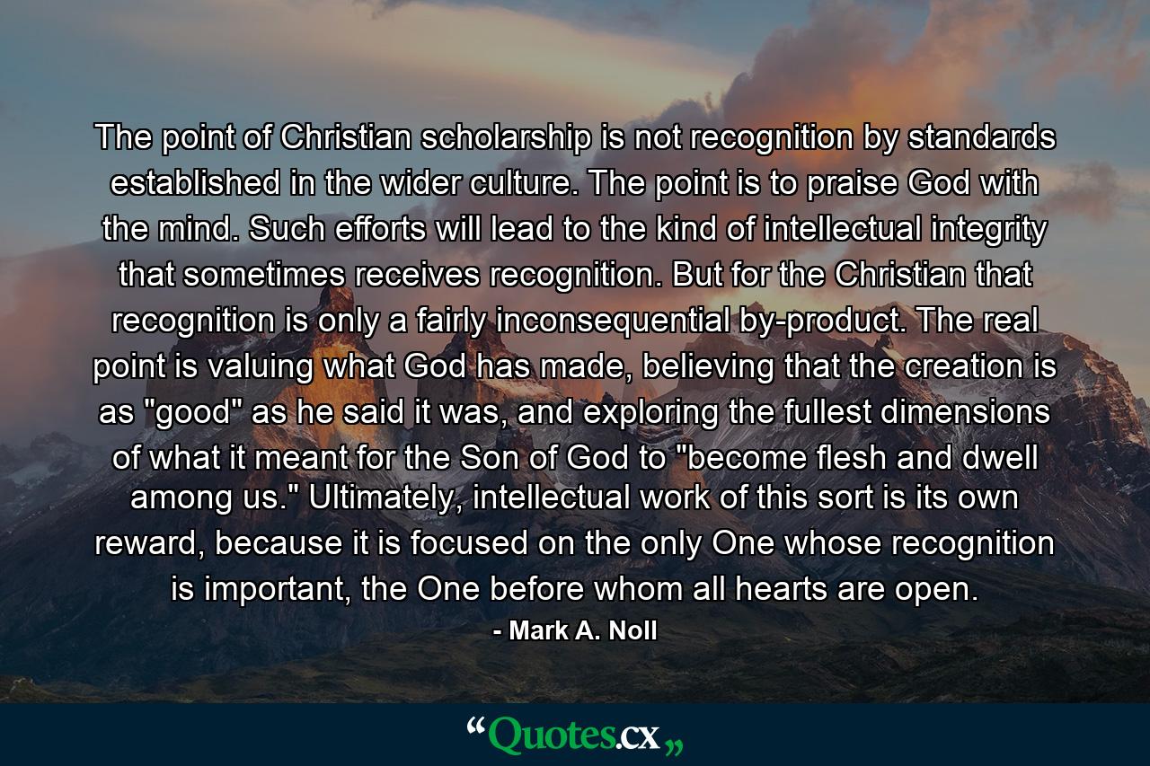 The point of Christian scholarship is not recognition by standards established in the wider culture. The point is to praise God with the mind. Such efforts will lead to the kind of intellectual integrity that sometimes receives recognition. But for the Christian that recognition is only a fairly inconsequential by-product. The real point is valuing what God has made, believing that the creation is as 