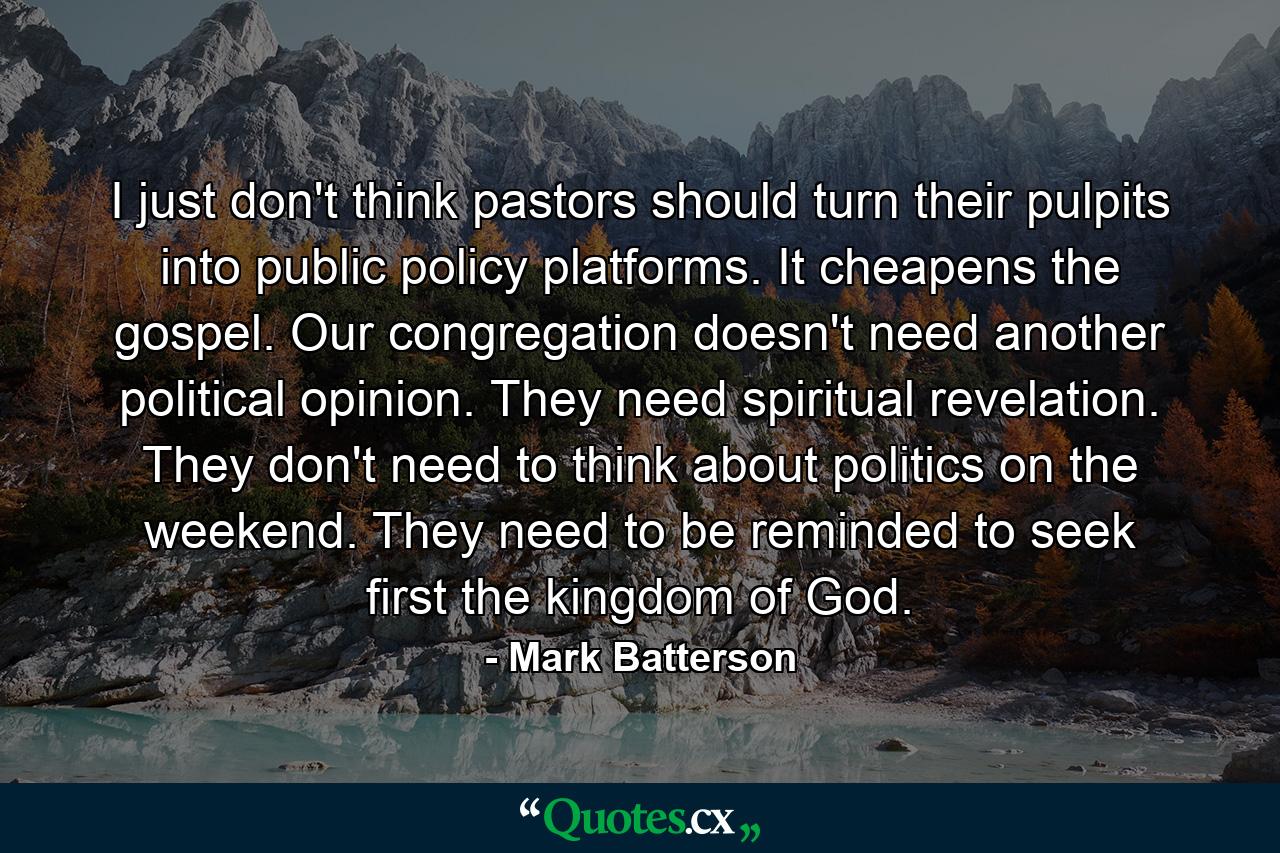 I just don't think pastors should turn their pulpits into public policy platforms. It cheapens the gospel. Our congregation doesn't need another political opinion. They need spiritual revelation. They don't need to think about politics on the weekend. They need to be reminded to seek first the kingdom of God. - Quote by Mark Batterson