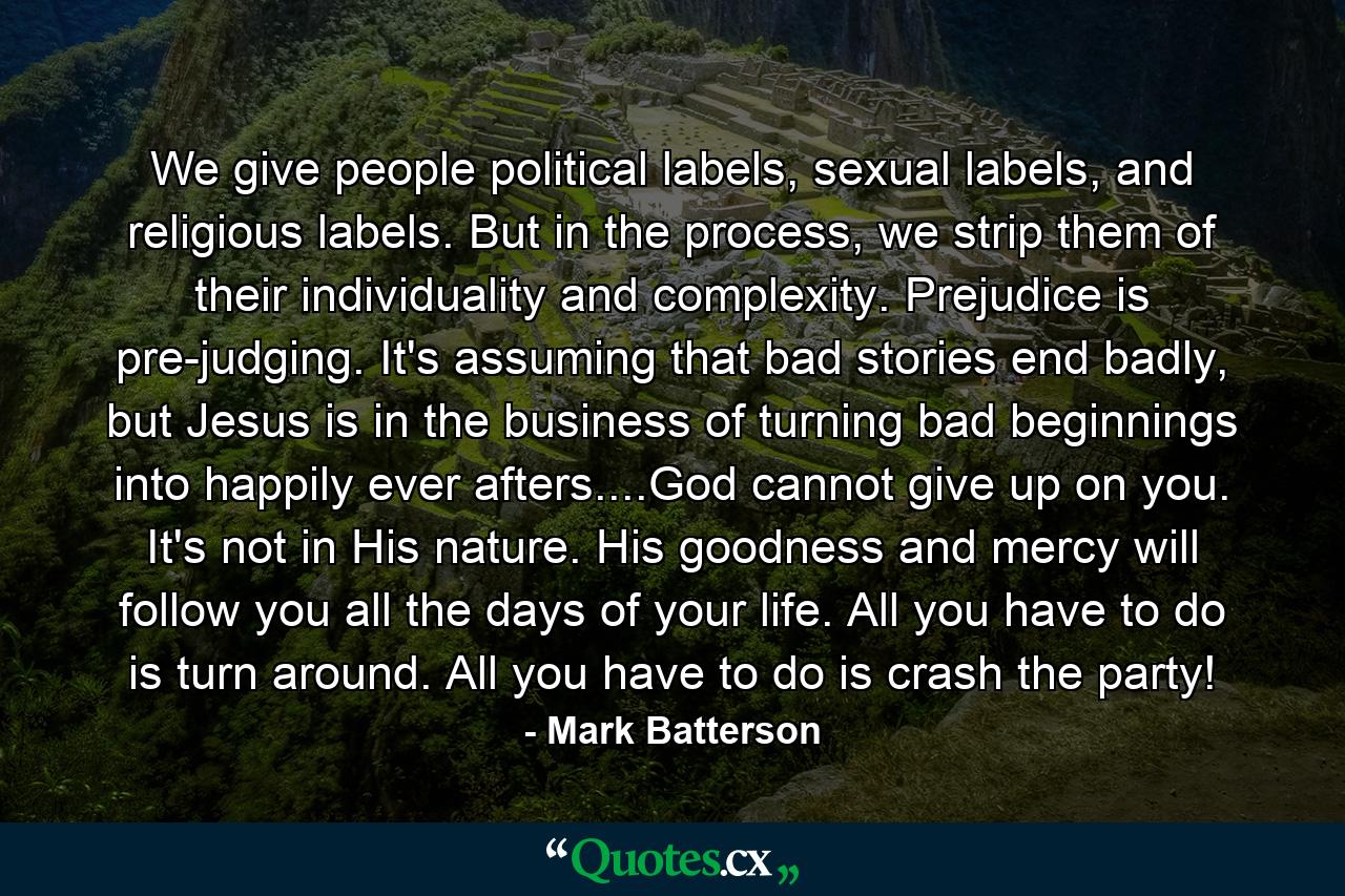 We give people political labels, sexual labels, and religious labels. But in the process, we strip them of their individuality and complexity. Prejudice is pre-judging. It's assuming that bad stories end badly, but Jesus is in the business of turning bad beginnings into happily ever afters....God cannot give up on you. It's not in His nature. His goodness and mercy will follow you all the days of your life. All you have to do is turn around. All you have to do is crash the party! - Quote by Mark Batterson