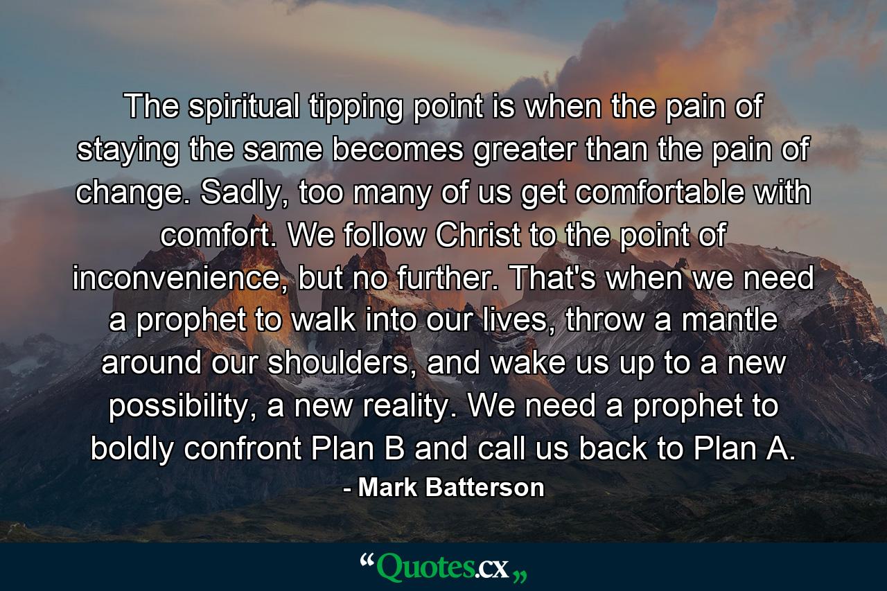 The spiritual tipping point is when the pain of staying the same becomes greater than the pain of change. Sadly, too many of us get comfortable with comfort. We follow Christ to the point of inconvenience, but no further. That's when we need a prophet to walk into our lives, throw a mantle around our shoulders, and wake us up to a new possibility, a new reality. We need a prophet to boldly confront Plan B and call us back to Plan A. - Quote by Mark Batterson