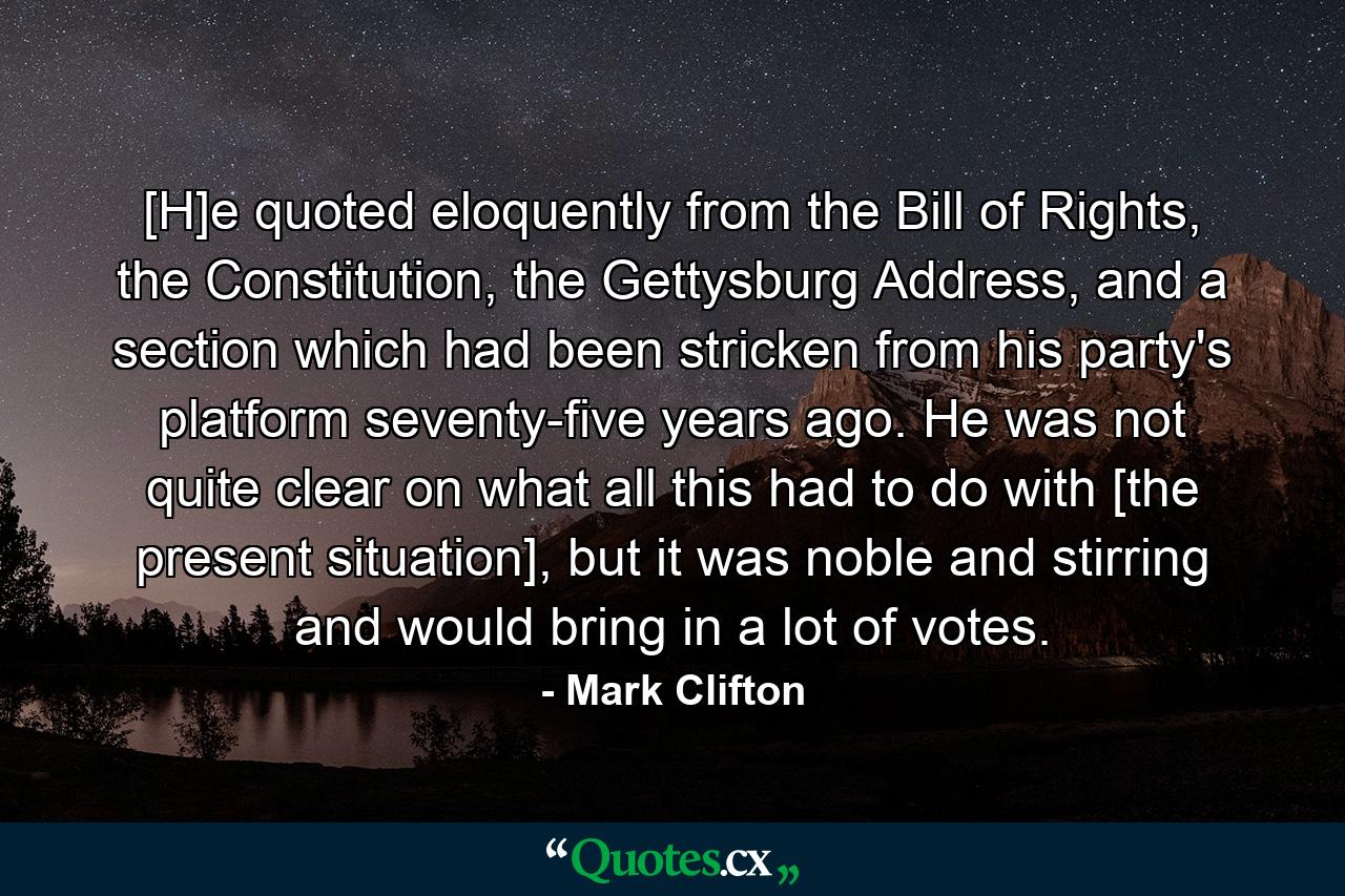 [H]e quoted eloquently from the Bill of Rights, the Constitution, the Gettysburg Address, and a section which had been stricken from his party's platform seventy-five years ago. He was not quite clear on what all this had to do with [the present situation], but it was noble and stirring and would bring in a lot of votes. - Quote by Mark Clifton