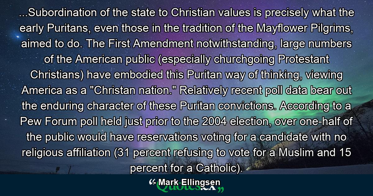 ...Subordination of the state to Christian values is precisely what the early Puritans, even those in the tradition of the Mayflower Pilgrims, aimed to do. The First Amendment notwithstanding, large numbers of the American public (especially churchgoing Protestant Christians) have embodied this Puritan way of thinking, viewing America as a 