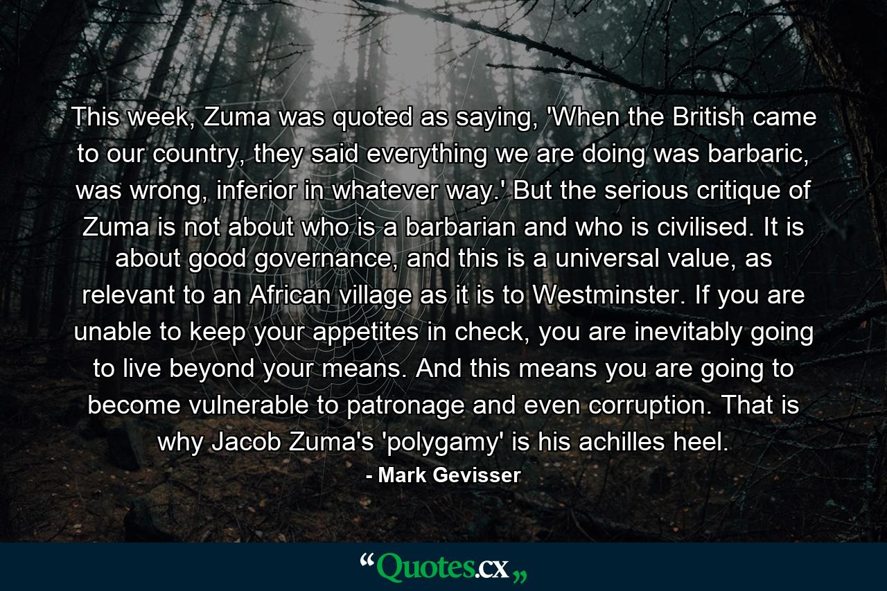 This week, Zuma was quoted as saying, 'When the British came to our country, they said everything we are doing was barbaric, was wrong, inferior in whatever way.' But the serious critique of Zuma is not about who is a barbarian and who is civilised. It is about good governance, and this is a universal value, as relevant to an African village as it is to Westminster. If you are unable to keep your appetites in check, you are inevitably going to live beyond your means. And this means you are going to become vulnerable to patronage and even corruption. That is why Jacob Zuma's 'polygamy' is his achilles heel. - Quote by Mark Gevisser