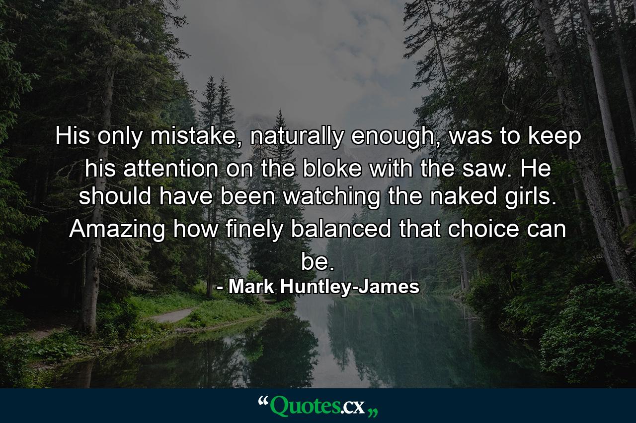 His only mistake, naturally enough, was to keep his attention on the bloke with the saw. He should have been watching the naked girls. Amazing how finely balanced that choice can be. - Quote by Mark Huntley-James