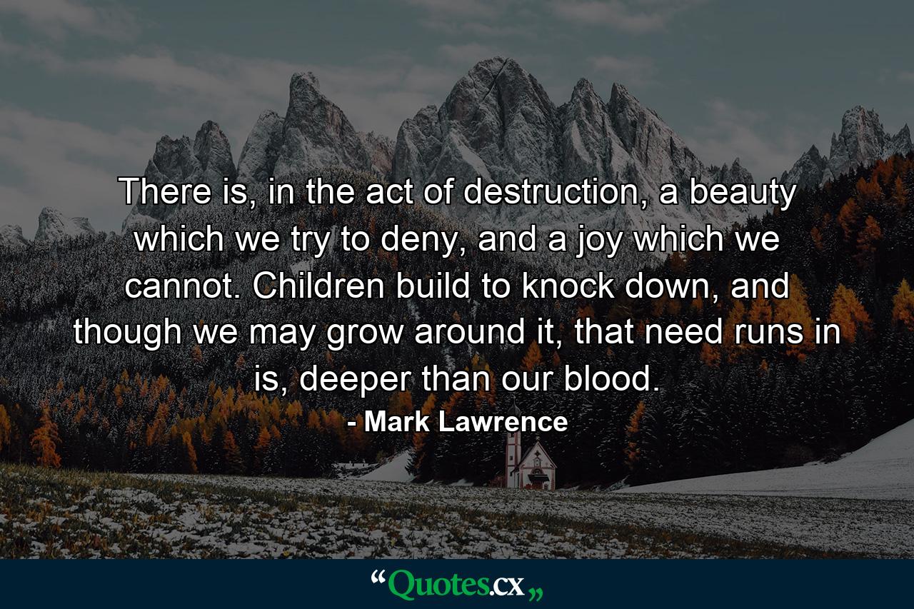 There is, in the act of destruction, a beauty which we try to deny, and a joy which we cannot. Children build to knock down, and though we may grow around it, that need runs in is, deeper than our blood. - Quote by Mark Lawrence