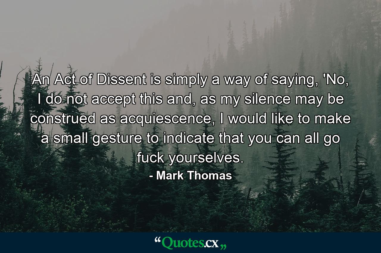 An Act of Dissent is simply a way of saying, 'No, I do not accept this and, as my silence may be construed as acquiescence, I would like to make a small gesture to indicate that you can all go fuck yourselves. - Quote by Mark Thomas