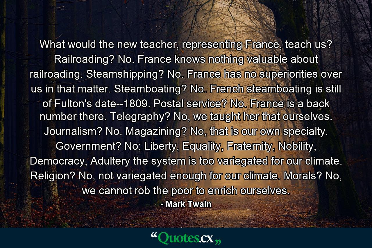 What would the new teacher, representing France, teach us? Railroading? No. France knows nothing valuable about railroading. Steamshipping? No. France has no superiorities over us in that matter. Steamboating? No. French steamboating is still of Fulton's date--1809. Postal service? No. France is a back number there. Telegraphy? No, we taught her that ourselves. Journalism? No. Magazining? No, that is our own specialty. Government? No; Liberty, Equality, Fraternity, Nobility, Democracy, Adultery the system is too variegated for our climate. Religion? No, not variegated enough for our climate. Morals? No, we cannot rob the poor to enrich ourselves. - Quote by Mark Twain