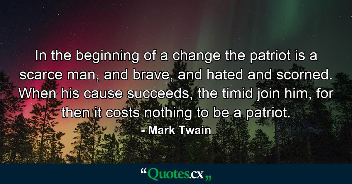 In the beginning of a change the patriot is a scarce man, and brave, and hated and scorned. When his cause succeeds, the timid join him, for then it costs nothing to be a patriot. - Quote by Mark Twain