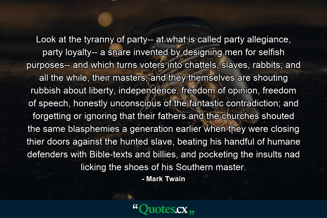 Look at the tyranny of party-- at what is called party allegiance, party loyalty-- a snare invented by designing men for selfish purposes-- and which turns voters into chattels, slaves, rabbits; and all the while, their masters, and they themselves are shouting rubbish about liberty, independence, freedom of opinion, freedom of speech, honestly unconscious of the fantastic contradiction; and forgetting or ignoring that their fathers and the churches shouted the same blasphemies a generation earlier when they were closing thier doors against the hunted slave, beating his handful of humane defenders with Bible-texts and billies, and pocketing the insults nad licking the shoes of his Southern master. - Quote by Mark Twain