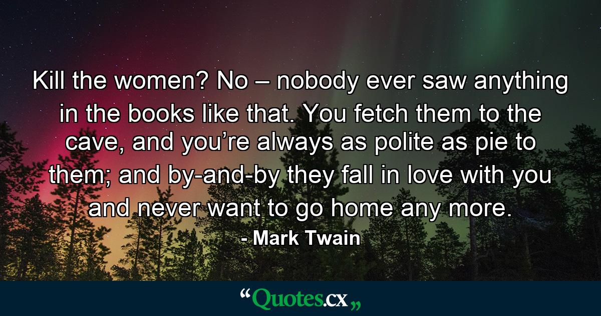 Kill the women? No – nobody ever saw anything in the books like that. You fetch them to the cave, and you’re always as polite as pie to them; and by-and-by they fall in love with you and never want to go home any more. - Quote by Mark Twain