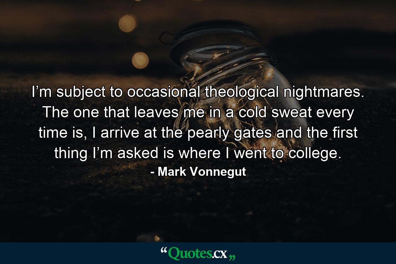 I’m subject to occasional theological nightmares. The one that leaves me in a cold sweat every time is, I arrive at the pearly gates and the first thing I’m asked is where I went to college. - Quote by Mark Vonnegut