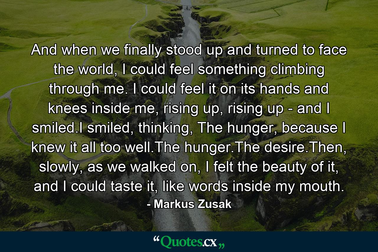 And when we finally stood up and turned to face the world, I could feel something climbing through me. I could feel it on its hands and knees inside me, rising up, rising up - and I smiled.I smiled, thinking, The hunger, because I knew it all too well.The hunger.The desire.Then, slowly, as we walked on, I felt the beauty of it, and I could taste it, like words inside my mouth. - Quote by Markus Zusak