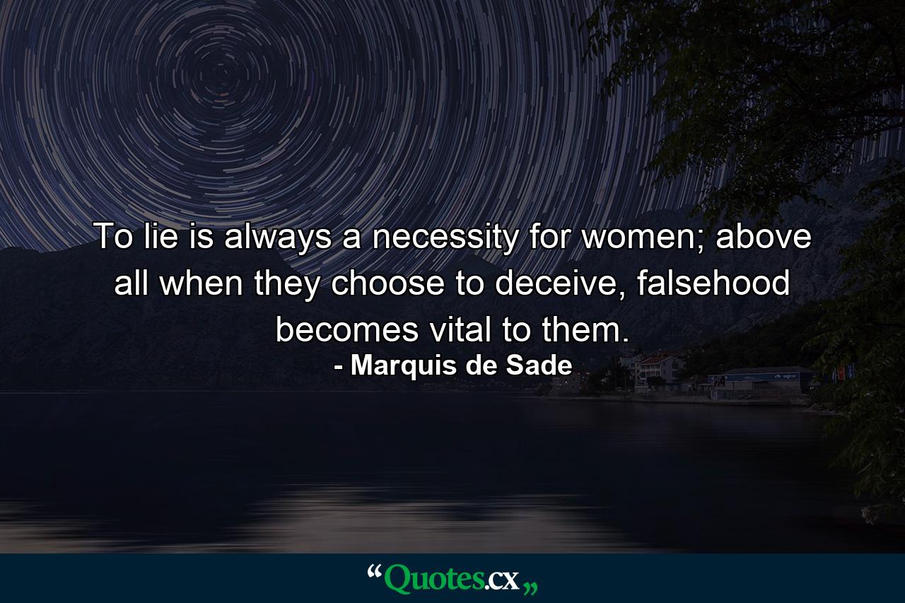 To lie is always a necessity for women; above all when they choose to deceive, falsehood becomes vital to them. - Quote by Marquis de Sade