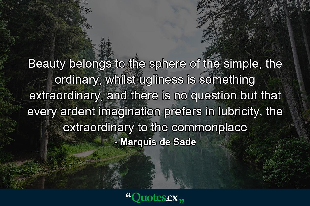 Beauty belongs to the sphere of the simple, the ordinary, whilst ugliness is something extraordinary, and there is no question but that every ardent imagination prefers in lubricity, the extraordinary to the commonplace - Quote by Marquis de Sade