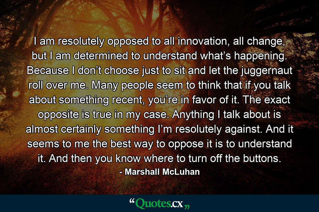 I am resolutely opposed to all innovation, all change, but I am determined to understand what’s happening. Because I don’t choose just to sit and let the juggernaut roll over me. Many people seem to think that if you talk about something recent, you’re in favor of it. The exact opposite is true in my case. Anything I talk about is almost certainly something I’m resolutely against. And it seems to me the best way to oppose it is to understand it. And then you know where to turn off the buttons. - Quote by Marshall McLuhan